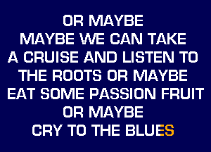 0R MAYBE
MAYBE WE CAN TAKE
A CRUISE AND LISTEN TO
THE ROOTS 0R MAYBE
EAT SOME PASSION FRUIT
0R MAYBE
CRY TO THE BLUES