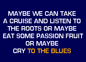 MAYBE WE CAN TAKE
A CRUISE AND LISTEN TO
THE ROOTS 0R MAYBE
EAT SOME PASSION FRUIT
0R MAYBE
CRY TO THE BLUES
