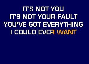 ITS NOT YOU
ITS NOT YOUR FAULT
YOU'VE GOT EVERYTHING
I COULD EVER WANT