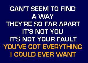 CAN'T SEEM TO FIND
A WAY
THEY'RE SO FAR APART
ITS NOT YOU
ITS NOT YOUR FAULT
YOU'VE GOT EVERYTHING
I COULD EVER WANT