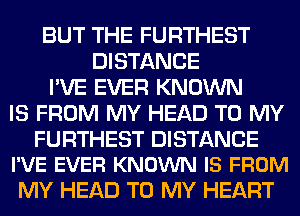 BUT THE FURTHEST
DISTANCE
I'VE EVER KNOWN
IS FROM MY HEAD TO MY

FURTHEST DISTANCE
I'VE EVER KNOWN IS FROM

MY HEAD TO MY HEART