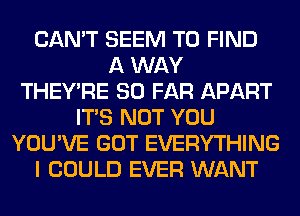 CAN'T SEEM TO FIND
A WAY
THEY'RE SO FAR APART
ITS NOT YOU
YOU'VE GOT EVERYTHING
I COULD EVER WANT