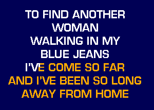 TO FIND ANOTHER
WOMAN
WALKING IN MY
BLUE JEANS
I'VE COME SO FAR
AND I'VE BEEN SO LONG
AWAY FROM HOME