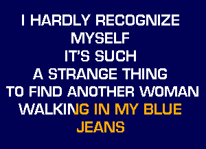 I HARDLY RECOGNIZE
MYSELF
ITS SUCH

A STRANGE THING
TO FIND ANOTHER WOMAN

WALKING IN MY BLUE
JEANS