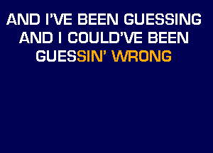 AND I'VE BEEN GUESSING
AND I COULD'VE BEEN
GUESSIN' WRONG