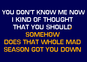 YOU DON'T KNOW ME NOW
I KIND OF THOUGHT
THAT YOU SHOULD

SOMEHOW
DOES THAT WHOLE MAD
SEASON GOT YOU DOWN