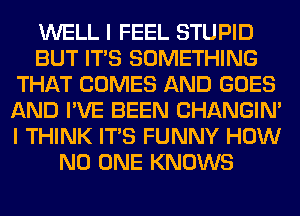 WELL I FEEL STUPID
BUT ITS SOMETHING
THAT COMES AND GOES
AND I'VE BEEN CHANGIN'
I THINK ITS FUNNY HOW
NO ONE KNOWS