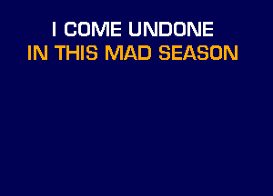 I COME UNDDNE
IN THIS MAD SEASON