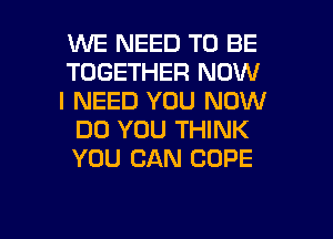 WE NEED TO BE
TOGETHER NOW

I NEED YOU NOW
DO YOU THINK
YOU CAN COPE

g