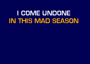 I COME UNDONE
IN THIS MAD SEASON