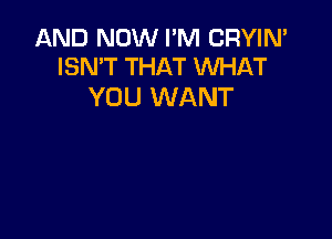 AND NOW I'M CRYIN'
ISN'T THAT WHAT

YOU WANT