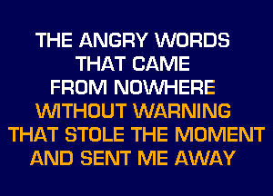 THE ANGRY WORDS
THAT CAME
FROM NOUVHERE
WITHOUT WARNING
THAT STOLE THE MOMENT
AND SENT ME AWAY