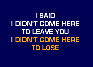 I SAID
I DIDNIT COME HERE
TO LEAVE YOU
I DIDN'T COME HERE
TO LOSE