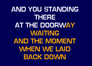 AND YOU STANDING
THERE
AT THE DOORWAY
WAITING
AND THE MOMENT
WHEN WE LAID
BACK DOWN