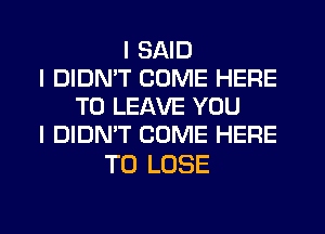 I SAID
I DIDN'T COME HERE
TO LEAVE YOU
I DIDN'T COME HERE

TO LOSE