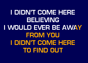 I DIDN'T COME HERE
BELIEVING
I WOULD EVER BE AWAY
FROM YOU
I DIDN'T COME HERE
TO FIND OUT