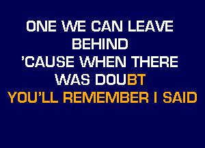 ONE WE CAN LEAVE
BEHIND
'CAUSE WHEN THERE
WAS DOUBT
YOU'LL REMEMBER I SAID