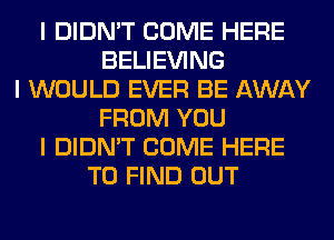 I DIDN'T COME HERE
BELIEVING
I WOULD EVER BE AWAY
FROM YOU
I DIDN'T COME HERE
TO FIND OUT