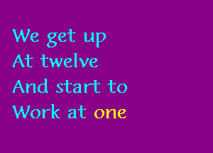 We get up
At twelve

And start to
Work at one