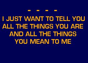 I JUST WANT TO TELL YOU
ALL THE THINGS YOU ARE
AND ALL THE THINGS
YOU MEAN TO ME