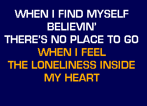 WHEN I FIND MYSELF
BELIEVIN'
THERE'S N0 PLACE TO GO
WHEN I FEEL
THE LONELINESS INSIDE
MY HEART