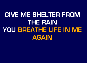 GIVE ME SHELTER FROM
THE RAIN
YOU BREATHE LIFE IN ME
AGAIN