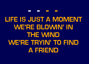 LIFE IS JUST A MOMENT
WERE BLOUVIN' IN
THE WIND
WERE TRYIN' TO FIND
A FRIEND