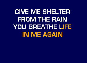 GIVE ME SHELTER
FROM THE RAIN
YOU BREATHE LIFE
IN ME AGAIN