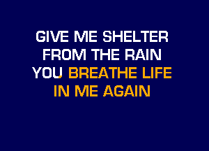 GIVE ME SHELTER
FROM THE RAIN
YOU BREATHE LIFE
IN ME AGAIN