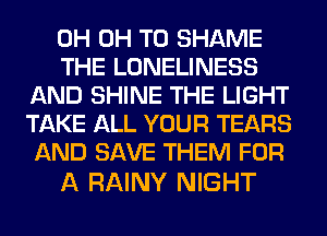 0H 0H T0 SHAME

THE LONELINESS
AND SHINE THE LIGHT
TAKE ALL YOUR TEARS
AND SAVE THEM FOR

A RAINY NIGHT