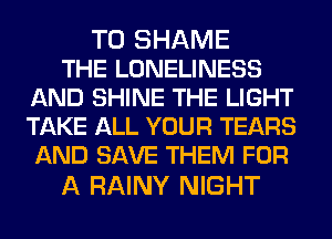 T0 SHAME
THE LONELINESS
AND SHINE THE LIGHT
TAKE ALL YOUR TEARS
AND SAVE THEM FOR

A RAINY NIGHT