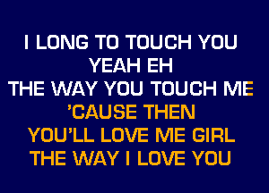I LONG T0 TOUCH YOU
YEAH EH
THE WAY YOU TOUCH ME
'CAUSE THEN
YOU'LL LOVE ME GIRL
THE WAY I LOVE YOU