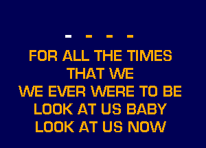 FOR ALL THE TIMES
THAT WE
WE EVER WERE TO BE
LOOK AT US BABY
LOOK AT US NOW