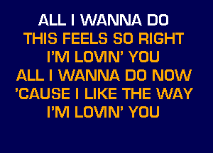 ALL I WANNA DO
THIS FEELS SO RIGHT
I'M LOVIN' YOU
ALL I WANNA DO NOW
'CAUSE I LIKE THE WAY
I'M LOVIN' YOU