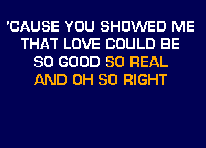 'CAUSE YOU SHOWED ME
THAT LOVE COULD BE
SO GOOD 80 REAL
AND 0H 80 RIGHT