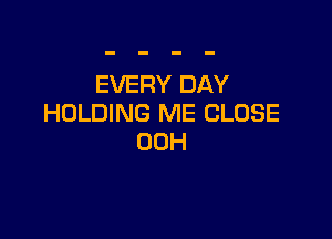 EVERY DAY
HOLDING ME CLOSE

00H