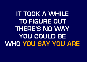 IT TOOK A WHILE
TO FIGURE OUT
THERE'S NO WAY
YOU COULD BE
WHO YOU SAY YOU ARE