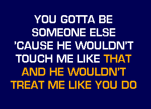 YOU GOTTA BE
SOMEONE ELSE
'CAUSE HE WOULDN'T
TOUCH ME LIKE THAT
AND HE WOULDN'T
TREAT ME LIKE YOU DO