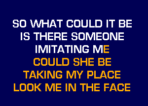 SO WHAT COULD IT BE
IS THERE SOMEONE
IMITATING ME
COULD SHE BE
TAKING MY PLACE
LOOK ME IN THE FACE