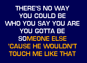 THERE'S NO WAY
YOU COULD BE
WHO YOU SAY YOU ARE
YOU GOTTA BE
SOMEONE ELSE
'CAUSE HE WOULDN'T
TOUCH ME LIKE THAT