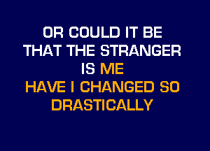 0R COULD IT BE
THAT THE STRANGER
IS ME
HERE I CHANGED SO
DRASTICALLY