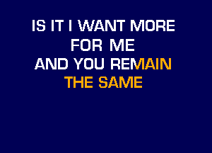 IS IT I WANT MORE

FOR ME
AND YOU REMAIN

THE SAME