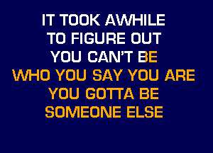 IT TOOK AW-IILE
TO FIGURE OUT
YOU CAN'T BE
WHO YOU SAY YOU ARE
YOU GOTTA BE
SOMEONE ELSE