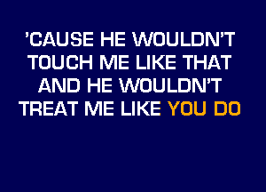 'CAUSE HE WOULDN'T
TOUCH ME LIKE THAT
AND HE WOULDN'T
TREAT ME LIKE YOU DO