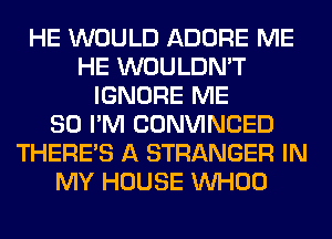 HE WOULD ADORE ME
HE WOULDN'T
IGNORE ME
SO I'M CONVINCED
THERE'S A STRANGER IN
MY HOUSE VVHOO