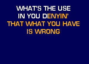 WHAT'S THE USE
IN YOU DENYIN'
THAT WHAT YOU HAVE
IS WRONG