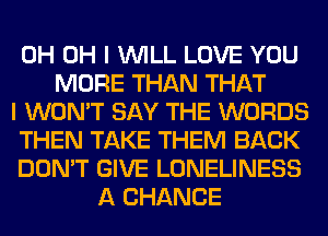 0H OH I WILL LOVE YOU
MORE THAN THAT
I WON'T SAY THE WORDS
THEN TAKE THEM BACK
DON'T GIVE LONELINESS
A CHANCE