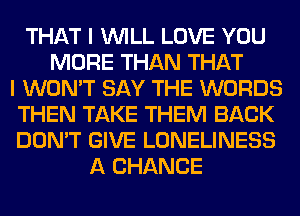 THAT I WILL LOVE YOU
MORE THAN THAT
I WON'T SAY THE WORDS
THEN TAKE THEM BACK
DON'T GIVE LONELINESS
A CHANCE