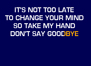 ITS NOT TOO LATE
TO CHANGE YOUR MIND
SO TAKE MY HAND
DON'T SAY GOODBYE