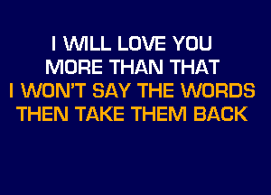 I WILL LOVE YOU
MORE THAN THAT
I WON'T SAY THE WORDS
THEN TAKE THEM BACK